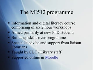 The MI512 programme Information and digital literacy course comprising of six 2 hour workshops Aimed primarily at new PhD students Builds up skills over programme Specialist advice and support from liaison librarians Taught by CLT / Library staff Supported online in  Moodle 