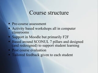 Course structure Pre-course assessment Activity based workshops all in computer classrooms Support in Moodle but primarily F2F Based around SCONUL 7 pillars and designed (and redesigned) to support student learning Post course evaluation Tailored feedback given to each student  