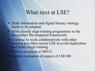 What next at LSE? Draft information and digital literacy strategy needs to be adopted More closely align training programmes to the Researcher Development Framework Continue to work collaboratively with other training providers across LSE to avoid duplication and better target training Follow on course to MI512 Further evaluation of impact of LSE100 