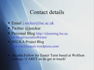 Contact details Email  j. [email_address] .ac. uk Twitter @jsecker Personal Blog  http: //elearning . lse .ac. uk/blogs/socialsoftware/   DELILA Project Blog http: //delilaopen . wordpress .com   Arcadia Fellow for Easter Term based at Wolfson College / CARET so do get in touch!  