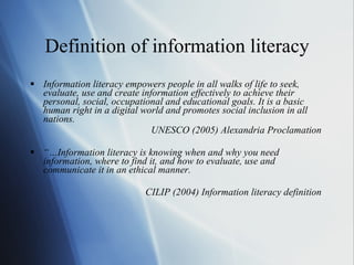 Definition of information literacy Information literacy empowers people in all walks of life to seek, evaluate, use and create information effectively to achieve their personal, social, occupational and educational goals. It is a basic human right in a digital world and promotes social inclusion in all nations. UNESCO (2005) Alexandria Proclamation   “… Information literacy is knowing when and why you need information, where to find it, and how to evaluate, use and communicate it in an ethical manner. CILIP (2004) Information literacy definition   