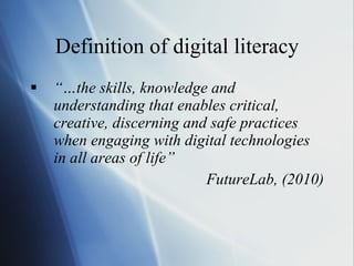 Definition of digital literacy “… the skills, knowledge and understanding that enables critical, creative, discerning and safe practices when engaging with digital technologies in all areas of life”  FutureLab, (2010) 
