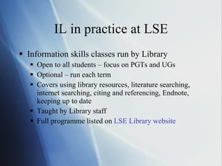 IL in practice at LSE Information skills classes run by Library Open to all students – focus on PGTs and UGs Optional – run each term Covers using library resources, literature searching, internet searching, citing and referencing, Endnote, keeping up to date Taught by Library staff Full programme listed on  LSE Library website 