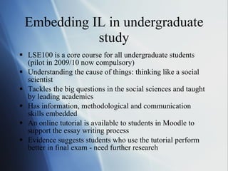 Embedding IL in undergraduate study LSE100 is a core course for all undergraduate students (pilot in 2009/10 now compulsory) Understanding the cause of things: thinking like a social scientist Tackles the big questions in the social sciences and taught by leading academics Has information, methodological and communication skills embedded  An online tutorial is available to students in Moodle to support the essay writing process Evidence suggests students who use the tutorial perform better in final exam - need further research 