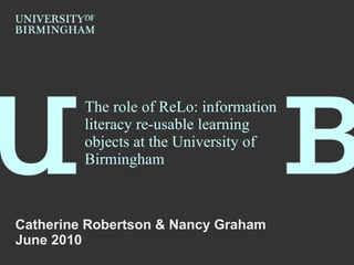 The role of ReLo: information literacy re-usable learning objects at the University of Birmingham Catherine Robertson & Nancy Graham June 2010 