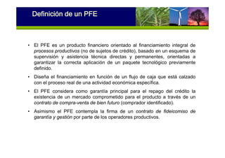 • El PFE es un producto financiero orientado al financiamiento integral de
procesos productivos (no de sujetos de crédito), basado en un esquema de
supervisión y asistencia técnica directas y permanentes, orientadas a
garantizar la correcta aplicación de un paquete tecnológico previamente
definido.
• Diseña el financiamiento en función de un flujo de caja que está calzado
con el proceso real de una actividad económica específica.
• El PFE considera como garantía principal para el repago del crédito la
existencia de un mercado comprometido para el producto a través de un
contrato de compra-venta de bien futuro (comprador identificado).
• Asimismo el PFE contempla la firma de un contrato de fideicomiso de
garantía y gestión por parte de los operadores productivos.
Definición de un PFE
 