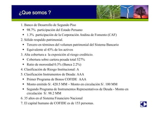 ¿Que somos ?
1. Banco de Desarrollo de Segundo Piso
98.7% participación del Estado Peruano
1.3% participación de la Corporación Andina de Fomento (CAF)
2. Sólido respaldo patrimonial.
Tercero en términos del volumen patrimonial del Sistema Bancario
Equivalente al 43% de los activos
3. Alta cobertura a la exposición al riesgo crediticio.
Cobertura sobre cartera pesada total 527%
Ratio de morosidad 0.3% (Banca 2.2%)
4. Clasificación de Riesgo Institucional: A
5. Clasificación Instrumentos de Deuda: AAA
Primer Programa de Bonos COFIDE AAA
Monto emitido S/. 420.5 MM – Monto en circulación S/. 100 MM
Segundo Programa de Instrumentos Representativos de Deuda - Monto en
circulación S/. 98.2 MM
6. 35 años en el Sistema Financiero Nacional
7. El capital humano de COFIDE es de 153 personas.
 