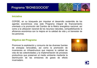 Programa “BIONEGOCIOS”
Objetivo del Programa
Promover la explotación y consumo de las diversas fuentes
de energías renovables, así como la promoción de
inversiones en infraestructura que mejoran la calidad de
vida de las colectividades y la implementación de procesos
productivos que preserven el medio ambiente mediante la
disminución de las emisiones de gases de efecto
invernadero.
Iniciativa
COFIDE, en su búsqueda por impulsar el desarrollo sostenible de los
agentes económicos crea este Programa integral de financiamiento
orientado a la promoción del Cambio de la Matriz energética nacional, así
como a la utilización racional de los recursos naturales, compatibilizando la
eficiencia económica con la mejora en la calidad de vida y el bienestar de
los personas.
 