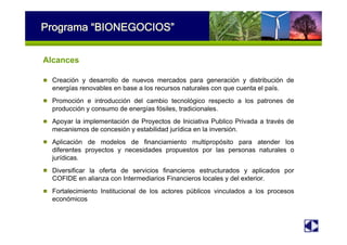 Programa “BIONEGOCIOS”
Alcances
Creación y desarrollo de nuevos mercados para generación y distribución de
energías renovables en base a los recursos naturales con que cuenta el país.
Promoción e introducción del cambio tecnológico respecto a los patrones de
producción y consumo de energías fósiles, tradicionales.
Apoyar la implementación de Proyectos de Iniciativa Publico Privada a través de
mecanismos de concesión y estabilidad jurídica en la inversión.
Aplicación de modelos de financiamiento multipropósito para atender los
diferentes proyectos y necesidades propuestos por las personas naturales o
jurídicas.
Diversificar la oferta de servicios financieros estructurados y aplicados por
COFIDE en alianza con Intermediarios Financieros locales y del exterior.
Fortalecimiento Institucional de los actores públicos vinculados a los procesos
económicos
 