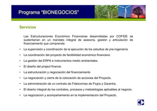 Programa “BIONEGOCIOS”
Servicios
Las Estructuraciones Económico Financieras desarrolladas por COFIDE se
sustentarían en un mandato integral de asesoría, gestión y articulación de
financiamiento que comprenda:
• La supervisión y coordinación de la ejecución de los estudios de pre-ingeniería.
• La coordinación del proyecto de factibilidad económico financiera.
• La gestión del ERPA e instrumentos medio ambientales.
• El diseño del project finance.
• La estructuración y negociación del financiamiento
• La negociación y cierre de la colocación de acciones del Proyecto.
• La administración de un contrato de Fideicomiso de Flujos y Garantía.
• El diseño integral de los contratos, procesos y metodologías aplicables al negocio.
• La negociación y acompañamiento en la implementación del Proyecto.
 