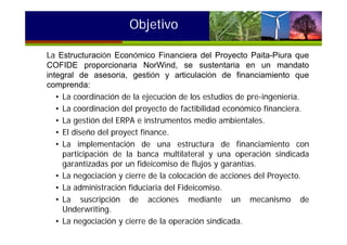 Objetivo
La Estructuración Económico Financiera del Proyecto Paita-Piura que
COFIDE proporcionaría NorWind, se sustentaría en un mandato
integral de asesoría, gestión y articulación de financiamiento que
comprenda:
• La coordinación de la ejecución de los estudios de pre-ingeniería.
• La coordinación del proyecto de factibilidad económico financiera.
• La gestión del ERPA e instrumentos medio ambientales.
• El diseño del proyect finance.
• La implementación de una estructura de financiamiento con
participación de la banca multilateral y una operación sindicada
garantizadas por un fideicomiso de flujos y garantías.
• La negociación y cierre de la colocación de acciones del Proyecto.
• La administración fiduciaria del Fideicomiso.
• La suscripción de acciones mediante un mecanismo de
Underwriting.
• La negociación y cierre de la operación sindicada.
 
