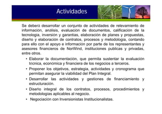 Se deberá desarrollar un conjunto de actividades de relevamiento de
información, análisis, evaluación de documentos, calificación de la
tecnología, inversión y garantías, elaboración de planes y propuestas,
diseño y elaboración de contratos, procesos y metodología, contando
para ello con el apoyo e información por parte de los representantes y
asesores financieros de NorWind, instituciones publicas y privadas,
entre otros.
• Elaborar la documentación, que permita sustentar la evaluación
técnica, económica y financiera de los negocios a terceros.
• Proponer los objetivos, estrategia, actividades y cronograma que
permitan asegurar la viabilidad del Plan Integral.
• Desarrollar las actividades y gestiones de financiamiento y
estructuración.
• Diseño integral de los contratos, procesos, procedimientos y
metodologías aplicables al negocio.
• Negociación con Inversionistas Institucionalistas.
Actividades
 