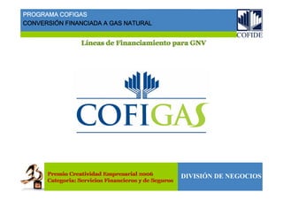 Líneas de Financiamiento para GNVLLííneas de Financiamiento para GNVneas de Financiamiento para GNV
DIVISIÓN DE NEGOCIOSPremio Creatividad Empresarial 2006
Categoria: Servicios Financieros y de Seguros
Premio Creatividad Empresarial 2006
Categoria: Servicios Financieros y de Seguros
PROGRAMA COFIGAS
CONVERSIÓN FINANCIADA A GAS NATURAL
 
