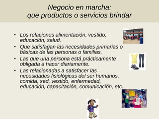 Negocio en marcha: que productos o servicios brindar Los relaciones alimentación, vestido, educación, salud. Que satisfagan las necesidades primarias o básicas de las personas o familias. Las que una persona está prácticamente obligada a hacer diariamente. Las relacionadas a satisfacer las necesidades fisiológicas del ser humanos, comida, sed, vestido, enfermedad, educación, capacitación, comunicación, etc. 