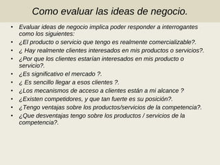 Como evaluar las ideas de negocio. Evaluar ideas de negocio implica poder responder a interrogantes como los siguientes: ¿El producto o servicio que tengo es realmente comercializable?. ¿ Hay realmente clientes interesados en mis productos o servicios?. ¿Por que los clientes estarían interesados en mis producto o servicio?. ¿Es significativo el mercado ?. ¿ Es sencillo llegar a esos clientes ?. ¿Los mecanismos de acceso a clientes están a mi alcance ? ¿Existen competidores, y que tan fuerte es su posición?. ¿Tengo ventajas sobre los productos/servicios de la competencia?. ¿Que desventajas tengo sobre los productos / servicios de la competencia?. 