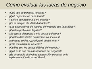 Como evaluar las ideas de negocio ¿Qué tipo de personal necesito?. ¿Qué capacitación debe tener?. ¿ Existe ese personal a mi alcance?. ¿Es el margen de utilidad atractivo?. ¿Las expectativas de liquidez del negocio son favorables?. ¿Existen problemas legales?  ¿Se ajusta el negocio a mis gustos y deseos? ¿Existen dificultades ambientales o sociales? ¿Necesito socios? ¿Qué perfil deben tener? ¿Está mi familia de acuerdo?. ¿Cuáles son los puntos débiles del negocio? ¿Qué es lo que más desconozco del negocio?. ¿Es aceptable el nivel de satisfacción personal en la implementación de estas ideas?. 