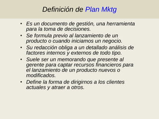 Definición de  Plan Mktg Es un documento de gestión, una herramienta para la toma de decisiones. Se formula previo al lanzamiento de un producto o cuando iniciamos un negocio. Su redacción obliga a un detallado análisis de factores internos y externos de todo tipo. Suele ser un memorando que presente al gerente para captar recursos financieros para el lanzamiento de un producto nuevos o modificados. Define la forma de dirigirnos a los clientes actuales y atraer a otros. 