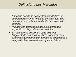 Definición : Los Mercados Espacios donde se concentran vendedores y compradores con la finalidad de satisfacer sus deseos y necesidades mediante decisiones de compra. Pueden ser mercados masivos o mercados específicos  de productos o servicios. El mercado se encuentra cada vez mas fragmentado con consumidores cada vez mas exigentes que demandan productos adecuados a sus particulares necesidades y expectativas. 