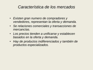 Característica de los mercados Existen gran numero de compradores y vendedores, representan la oferta y demanda. Se relaciones comerciales y transacciones de mercancías. Los precios tienden a unificarse y establecen basados en la oferta y demanda. Hay de productos indiferenciados y también de productos especializados. 