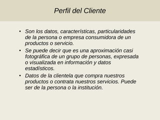 Perfil del Cliente Son los datos, características, particularidades de la persona o empresa consumidora de un productos o servicio. Se puede decir que es una aproximación casi fotográfica de un grupo de personas, expresada o visualizada en información y datos estadísticos. Datos de la clientela que compra nuestros productos o contrata nuestros servicios. Puede ser de la persona o la institución. 