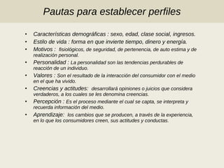 Pautas para establecer perfiles Características demográficas : sexo, edad, clase social, ingresos. Estilo de vida : forma en que invierte tiempo, dinero y energía. Motivos :   fisiológicos, de seguridad, de pertenencia, de auto estima y de realización personal. Personalidad :  La personalidad son las tendencias perdurables de reacción de un individuo.  Valores :  Son el resultado de la interacción del consumidor con el medio en el que ha vivido. Creencias y actitudes:   desarrollará opiniones o juicios que considera verdaderos, a los cuales se les denomina creencias. Percepción :  Es el proceso mediante el cual se capta, se interpreta y recuerda información del medio. Aprendizaje:   los cambios que se producen, a través de la experiencia, en lo que los consumidores creen, sus actitudes y conductas.  