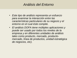 Análisis del Entorno Este tipo de análisis representa un esfuerzo para examinar la interacción entre las características particulares de su negocio y el entorno en el cual éste compite.  El análisis DOFA tiene múltiples aplicaciones y puede ser usado por todos los niveles de la empresa y en diferentes unidades de análisis tales como producto, mercado, producto-mercado, línea de productos, unidad estratégica de negocios, etc).  
