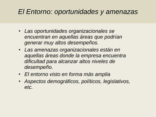 El Entorno: oportunidades y amenazas Las oportunidades organizacionales se encuentran en aquellas áreas que podrían generar muy altos desempeños. Las amenazas organizacionales están en aquellas áreas donde la empresa encuentra dificultad para alcanzar altos niveles de desempeño.  El entorno visto en forma más amplia Aspectos demográficos, políticos, legislativos, etc.  