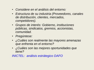 Considere en el análisis del entorno: Estructura de su industria (Proveedores, canales de distribución, clientes, mercados, competidores).  Grupos de interés: Gobierno, instituciones públicas, sindicatos, gremios, accionistas, comunidad.  Pregúntese:  ¿Cuáles son realmente las mayores amenazas que enfrenta en el entorno?  ¿Cuáles son las mejores oportunidades que tiene?  INICTEL:  análisis estrátegico DAFO 