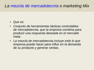 La  mezcla de mercadotecnía  o marketing Mix Que es: Conjunto de herramientas tácticas controlables de mercadotecnia, que la empresa combina para producir una respuesta deseada en el mercado meta. La mezcla de mercadotecnia incluye todo lo que empresa puede hacer para influir en la demanda de su producto y generar ventas. 