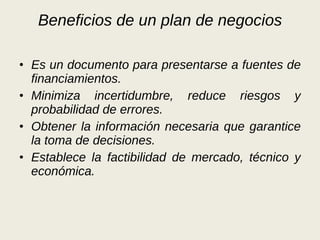 Beneficios de un plan de negocios Es un documento para presentarse a fuentes de financiamientos. Minimiza incertidumbre, reduce riesgos y probabilidad de errores. Obtener la información necesaria que garantice la toma de decisiones. Establece la factibilidad de mercado, técnico y económica. 