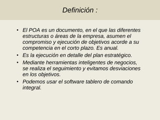Definición : El POA es un documento, en el que las diferentes estructuras o áreas de la empresa, asumen el compromiso y ejecución de objetivos acorde a su competencia en el corto plazo. Es anual. Es la ejecución en detalle del plan estratégico. Mediante herramientas inteligentes de negocios, se realiza el seguimiento y evitamos desviaciones en los objetivos. Podemos usar el software tablero de comando integral. 