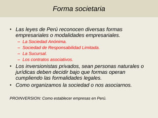 Forma societaria Las leyes de Perú reconocen diversas formas empresariales o modalidades empresariales. La Sociedad Anónima. Sociedad de Responsabilidad Limitada. La Sucursal. Los contratos asociativos. Los inversionistas privados, sean personas naturales o jurídicas deben decidir bajo que formas operan cumpliendo las formalidades legales. Como organizamos la sociedad o nos asociarnos.  PROINVERSION: Como establecer empresas en Perú. 