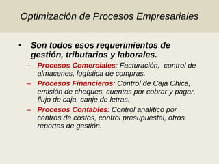 Optimización de Procesos Empresariales Son todos esos requerimientos de gestión, tributarios y laborales. Procesos Comerciales : Facturación,  control de almacenes, logística de compras. Procesos Financieros : Control de Caja Chica, emisión de cheques, cuentas por cobrar y pagar, flujo de caja, canje de letras. Procesos Contables : Control analítico por centros de costos, control presupuestal, otros reportes de gestión. 
