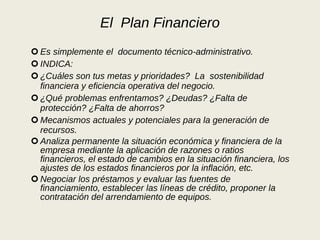 El  Plan Financiero Es simplemente el  documento técnico-administrativo. INDICA:  ¿Cuáles son tus metas y prioridades?  La  sostenibilidad financiera y eficiencia operativa del negocio. ¿Qué problemas enfrentamos? ¿Deudas? ¿Falta de protección? ¿Falta de ahorros? Mecanismos actuales y potenciales para la generación de recursos. Analiza permanente la situación económica y financiera de la empresa mediante la aplicación de razones o ratios financieros, el estado de cambios en la situación financiera, los ajustes de los estados financieros por la inflación, etc. Negociar los préstamos y evaluar las fuentes de financiamiento, establecer las líneas de crédito, proponer la contratación del arrendamiento de equipos. 
