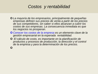 Costos  y rentabilidad La mayoría de los empresarios, principalmente de pequeñas empresas definen sus precios de venta a partir de los precios de sus competidores, sin saber si ellos alcanzan a cubrir los costos de sus empresas. La consecuencia inmediata es que los negocios no prosperan.  Conocer los costos de la empresa  es un elemento clave de la  gestión empresarial en la esperada  rentabilidad. El cálculo de costo, es importante en la planificación de productos y procesos de producción, la dirección y el control de la empresa y para la determinación de los precios. 