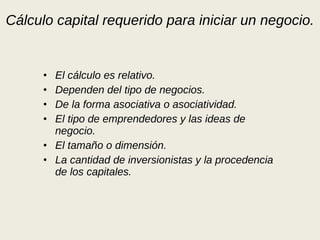 Cálculo capital requerido para iniciar un negocio. El cálculo es relativo. Dependen del tipo de negocios. De la forma asociativa o asociatividad. El tipo de emprendedores y las ideas de negocio. El tamaño o dimensión. La cantidad de inversionistas y la procedencia de los capitales. 