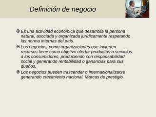 Definición de negocio Es una actividad económica que desarrolla la persona natural, asociada y organizada jurídicamente respetando las norma internas del país. Los negocios, como organizaciones que invierten recursos tiene como objetivo ofertar productos o servicios a los consumidores, produciendo con responsabilidad social y generando rentabilidad o ganancias para sus dueños. Los negocios pueden trascender o internacionalizarse generando crecimiento nacional. Marcas de prestigio. 