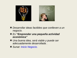 Desarrollar ideas factibles que conlleven a un negocio. Es  “Emprender una pequeña actividad económica” Una buena idea, será viable y puede ser adecuadamente desarrollada . Sunat:  Inicio Negocio. 