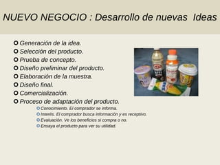 NUEVO NEGOCIO : Desarrollo de nuevas  Ideas Generación de la idea. Selección del producto. Prueba de concepto. Diseño preliminar del producto. Elaboración de la muestra. Diseño final. Comercialización. Proceso de adaptación del producto. Conocimiento. El comprador se informa. Interés. El comprador busca información y es receptivo. Evaluación. Ve los beneficios si compra o no. Ensaya el producto para ver su utilidad. 