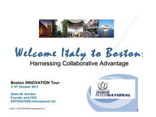Welcome Italy to Boston :
                     Harnessing Collaborative Advantage


Boston INNOVATION Tour
1st-8th October 2011

Debra M. Amidon
Founder and CEO
ENTOVATION International Ltd

©2011. ENTOVATION International Ltd..
                                                          1
 
