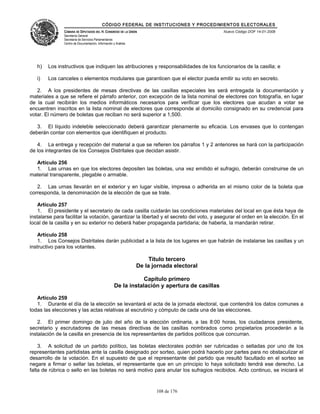 CÓDIGO FEDERAL DE INSTITUCIONES Y PROCEDIMIENTOS ELECTORALES
               CÁMARA DE DIPUTADOS DEL H. CONGRESO DE LA UNIÓN                                  Nuevo Código DOF 14-01-2008
               Secretaría General
               Secretaría de Servicios Parlamentarios
               Centro de Documentación, Información y Análisis




   h)   Los instructivos que indiquen las atribuciones y responsabilidades de los funcionarios de la casilla; e

   i)   Los canceles o elementos modulares que garanticen que el elector pueda emitir su voto en secreto.

   2. A los presidentes de mesas directivas de las casillas especiales les será entregada la documentación y
materiales a que se refiere el párrafo anterior, con excepción de la lista nominal de electores con fotografía, en lugar
de la cual recibirán los medios informáticos necesarios para verificar que los electores que acudan a votar se
encuentren inscritos en la lista nominal de electores que corresponde al domicilio consignado en su credencial para
votar. El número de boletas que reciban no será superior a 1,500.

   3. El líquido indeleble seleccionado deberá garantizar plenamente su eficacia. Los envases que lo contengan
deberán contar con elementos que identifiquen el producto.

   4. La entrega y recepción del material a que se refieren los párrafos 1 y 2 anteriores se hará con la participación
de los integrantes de los Consejos Distritales que decidan asistir.

  Artículo 256
  1. Las urnas en que los electores depositen las boletas, una vez emitido el sufragio, deberán construirse de un
material transparente, plegable o armable.

   2. Las urnas llevarán en el exterior y en lugar visible, impresa o adherida en el mismo color de la boleta que
corresponda, la denominación de la elección de que se trate.

    Artículo 257
    1. El presidente y el secretario de cada casilla cuidarán las condiciones materiales del local en que ésta haya de
instalarse para facilitar la votación, garantizar la libertad y el secreto del voto, y asegurar el orden en la elección. En el
local de la casilla y en su exterior no deberá haber propaganda partidaria; de haberla, la mandarán retirar.

    Artículo 258
    1. Los Consejos Distritales darán publicidad a la lista de los lugares en que habrán de instalarse las casillas y un
instructivo para los votantes.

                                                                      Título tercero
                                                                 De la jornada electoral

                                                                 Capítulo primero
                                                     De la instalación y apertura de casillas

   Artículo 259
   1. Durante el día de la elección se levantará el acta de la jornada electoral, que contendrá los datos comunes a
todas las elecciones y las actas relativas al escrutinio y cómputo de cada una de las elecciones.

    2. El primer domingo de julio del año de la elección ordinaria, a las 8:00 horas, los ciudadanos presidente,
secretario y escrutadores de las mesas directivas de las casillas nombrados como propietarios procederán a la
instalación de la casilla en presencia de los representantes de partidos políticos que concurran.

    3. A solicitud de un partido político, las boletas electorales podrán ser rubricadas o selladas por uno de los
representantes partidistas ante la casilla designado por sorteo, quien podrá hacerlo por partes para no obstaculizar el
desarrollo de la votación. En el supuesto de que el representante del partido que resultó facultado en el sorteo se
negare a firmar o sellar las boletas, el representante que en un principio lo haya solicitado tendrá ese derecho. La
falta de rúbrica o sello en las boletas no será motivo para anular los sufragios recibidos. Acto continuo, se iniciará el



                                                                        108 de 176
 
