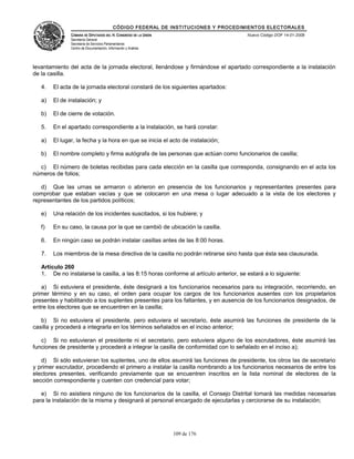 CÓDIGO FEDERAL DE INSTITUCIONES Y PROCEDIMIENTOS ELECTORALES
               CÁMARA DE DIPUTADOS DEL H. CONGRESO DE LA UNIÓN                        Nuevo Código DOF 14-01-2008
               Secretaría General
               Secretaría de Servicios Parlamentarios
               Centro de Documentación, Información y Análisis




levantamiento del acta de la jornada electoral, llenándose y firmándose el apartado correspondiente a la instalación
de la casilla.

   4.   El acta de la jornada electoral constará de los siguientes apartados:

   a)   El de instalación; y

   b)   El de cierre de votación.

   5.   En el apartado correspondiente a la instalación, se hará constar:

   a)   El lugar, la fecha y la hora en que se inicia el acto de instalación;

   b)   El nombre completo y firma autógrafa de las personas que actúan como funcionarios de casilla;

  c) El número de boletas recibidas para cada elección en la casilla que corresponda, consignando en el acta los
números de folios;

   d) Que las urnas se armaron o abrieron en presencia de los funcionarios y representantes presentes para
comprobar que estaban vacías y que se colocaron en una mesa o lugar adecuado a la vista de los electores y
representantes de los partidos políticos;

   e)   Una relación de los incidentes suscitados, si los hubiere; y

   f)   En su caso, la causa por la que se cambió de ubicación la casilla.

   6.   En ningún caso se podrán instalar casillas antes de las 8:00 horas.

   7.   Los miembros de la mesa directiva de la casilla no podrán retirarse sino hasta que ésta sea clausurada.

   Artículo 260
   1. De no instalarse la casilla, a las 8:15 horas conforme al artículo anterior, se estará a lo siguiente:

   a) Si estuviera el presidente, éste designará a los funcionarios necesarios para su integración, recorriendo, en
primer término y en su caso, el orden para ocupar los cargos de los funcionarios ausentes con los propietarios
presentes y habilitando a los suplentes presentes para los faltantes, y en ausencia de los funcionarios designados, de
entre los electores que se encuentren en la casilla;

   b) Si no estuviera el presidente, pero estuviera el secretario, éste asumirá las funciones de presidente de la
casilla y procederá a integrarla en los términos señalados en el inciso anterior;

   c) Si no estuvieran el presidente ni el secretario, pero estuviera alguno de los escrutadores, éste asumirá las
funciones de presidente y procederá a integrar la casilla de conformidad con lo señalado en el inciso a);

   d) Si sólo estuvieran los suplentes, uno de ellos asumirá las funciones de presidente, los otros las de secretario
y primer escrutador, procediendo el primero a instalar la casilla nombrando a los funcionarios necesarios de entre los
electores presentes, verificando previamente que se encuentren inscritos en la lista nominal de electores de la
sección correspondiente y cuenten con credencial para votar;

   e) Si no asistiera ninguno de los funcionarios de la casilla, el Consejo Distrital tomará las medidas necesarias
para la instalación de la misma y designará al personal encargado de ejecutarlas y cerciorarse de su instalación;




                                                                 109 de 176
 