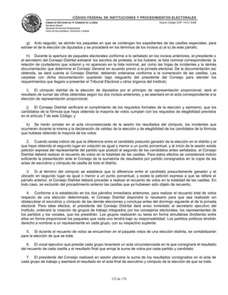 CÓDIGO FEDERAL DE INSTITUCIONES Y PROCEDIMIENTOS ELECTORALES
               CÁMARA DE DIPUTADOS DEL H. CONGRESO DE LA UNIÓN                         Nuevo Código DOF 14-01-2008
               Secretaría General
               Secretaría de Servicios Parlamentarios
               Centro de Documentación, Información y Análisis




   g) Acto seguido, se abrirán los paquetes en que se contengan los expedientes de las casillas especiales, para
extraer el de la elección de diputados y se procederá en los términos de los incisos a) al e) de este párrafo;

    h) Durante la apertura de paquetes electorales conforme a lo señalado en los incisos anteriores, el presidente o
el secretario del Consejo Distrital extraerá: los escritos de protesta, si los hubiere; la lista nominal correspondiente; la
relación de ciudadanos que votaron y no aparecen en la lista nominal, así como las hojas de incidentes y la demás
documentación que determine el Consejo General en acuerdo previo a la jornada electoral. De la documentación así
obtenida, se dará cuenta al Consejo Distrital, debiendo ordenarse conforme a la numeración de las casillas. Las
carpetas con dicha documentación quedarán bajo resguardo del presidente del Consejo para atender los
requerimientos que llegare a presentar el Tribunal Electoral u otros órganos del Instituto;

   i)   El cómputo distrital de la elección de diputados por el principio de representación proporcional, será el
resultado de sumar las cifras obtenidas según los dos incisos anteriores, y se asentará en el acta correspondiente a la
elección de representación proporcional;

   j)    El Consejo Distrital verificará el cumplimiento de los requisitos formales de la elección y asimismo, que los
candidatos de la fórmula que haya obtenido la mayoría de votos cumplan con los requisitos de elegibilidad previstos
en el artículo 7 de este Código; y

   k) Se harán constar en el acta circunstanciada de la sesión los resultados del cómputo, los incidentes que
ocurrieren durante la misma y la declaración de validez de la elección y de elegibilidad de los candidatos de la fórmula
que hubiese obtenido la mayoría de los votos.

   2. Cuando exista indicio de que la diferencia entre el candidato presunto ganador de la elección en el distrito y el
que haya obtenido el segundo lugar en votación es igual o menor a un punto porcentual, y al inicio de la sesión exista
petición expresa del representante del partido que postuló al segundo de los candidatos antes señalados, el Consejo
Distrital deberá realizar el recuento de votos en la totalidad de las casillas. Para estos efectos se considerará indicio
suficiente la presentación ante el Consejo de la sumatoria de resultados por partido consignados en la copia de las
actas de escrutinio y cómputo de casilla de todo el distrito.

   3. Si al término del cómputo se establece que la diferencia entre el candidato presuntamente ganador y el
ubicado en segundo lugar es igual o menor a un punto porcentual, y existe la petición expresa a que se refiere el
párrafo anterior, el Consejo Distrital deberá proceder a realizar el recuento de votos en la totalidad de las casillas. En
todo caso, se excluirán del procedimiento anterior las casillas que ya hubiesen sido objeto de recuento.

    4. Conforme a lo establecido en los dos párrafos inmediatos anteriores, para realizar el recuento total de votos
respecto de una elección determinada, el Consejo Distrital dispondrá lo necesario para que sea realizado sin
obstaculizar el escrutinio y cómputo de las demás elecciones y concluya antes del domingo siguiente al de la jornada
electoral. Para tales efectos, el presidente del Consejo Distrital dará aviso inmediato al secretario ejecutivo del
Instituto; ordenará la creación de grupos de trabajo integrados por los consejeros electorales, los representantes de
los partidos y los vocales, que los presidirán. Los grupos realizarán su tarea en forma simultánea dividiendo entre
ellos en forma proporcional los paquetes que cada uno tendrá bajo su responsabilidad. Los partidos políticos tendrán
derecho a nombrar a un representante en cada grupo, con su respectivo suplente.

   5. Si durante el recuento de votos se encuentran en el paquete votos de una elección distinta, se contabilizarán
para la elección de que se trate.

   6. El vocal ejecutivo que presida cada grupo levantará un acta circunstanciada en la que consignará el resultado
del recuento de cada casilla y el resultado final que arroje la suma de votos por cada partido y candidato.

   7. El presidente del Consejo realizará en sesión plenaria la suma de los resultados consignados en el acta de
cada grupo de trabajo y asentará el resultado en el acta final de escrutinio y cómputo de la elección de que se trate.



                                                                 122 de 176
 