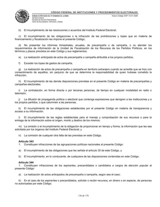 CÓDIGO FEDERAL DE INSTITUCIONES Y PROCEDIMIENTOS ELECTORALES
               CÁMARA DE DIPUTADOS DEL H. CONGRESO DE LA UNIÓN                        Nuevo Código DOF 14-01-2008
               Secretaría General
               Secretaría de Servicios Parlamentarios
               Centro de Documentación, Información y Análisis




   b)   El incumplimiento de las resoluciones o acuerdos del Instituto Federal Electoral;

    c) El incumplimiento de las obligaciones o la infracción de las prohibiciones y topes que en materia de
financiamiento y fiscalización les impone el presente Código;

   d) No presentar los informes trimestrales, anuales, de precampaña o de campaña, o no atender los
requerimientos de información de la Unidad de Fiscalización de los Recursos de los Partidos Políticos, en los
términos y plazos previstos en este Código y sus reglamentos;

   e)   La realización anticipada de actos de precampaña o campaña atribuible a los propios partidos;

   f)   Exceder los topes de gastos de campaña;

    g) La realización de actos de precampaña o campaña en territorio extranjero cuando se acredite que se hizo con
consentimiento de aquéllos, sin perjuicio de que se determine la responsabilidad de quien hubiese cometido la
infracción;

  h) El incumplimiento de las demás disposiciones previstas en el presente Código en materia de precampañas y
campañas electorales;

    i)   La contratación, en forma directa o por terceras personas, de tiempo en cualquier modalidad en radio o
televisión;

    j)  La difusión de propaganda política o electoral que contenga expresiones que denigren a las instituciones y a
los propios partidos, o que calumnien a las personas;

   k) El incumplimiento de las obligaciones establecidas por el presente Código en materia de transparencia y
acceso a su información;

   l)   El incumplimiento de las reglas establecidas para el manejo y comprobación de sus recursos o para la
entrega de la información sobre el origen, monto y destino de los mismos;

    m) La omisión o el incumplimiento de la obligación de proporcionar en tiempo y forma, la información que les sea
solicitada por los órganos del Instituto Federal Electoral; y

   n)   La comisión de cualquier otra falta de las previstas en este Código.

   Artículo 343
   1. Constituyen infracciones de las agrupaciones políticas nacionales al presente Código:

   a)   El incumplimiento de las obligaciones que les señala el artículo 35 de este Código, y

   b)   El incumplimiento, en lo conducente, de cualquiera de las disposiciones contenidas en este Código.

   Artículo 344
   1. Constituyen infracciones de los aspirantes, precandidatos o candidatos a cargos de elección popular al
presente Código:

   a)   La realización de actos anticipados de precampaña o campaña, según sea el caso;

   b) En el caso de los aspirantes o precandidatos, solicitar o recibir recursos, en dinero o en especie, de personas
no autorizadas por este Código;



                                                                 136 de 176
 
