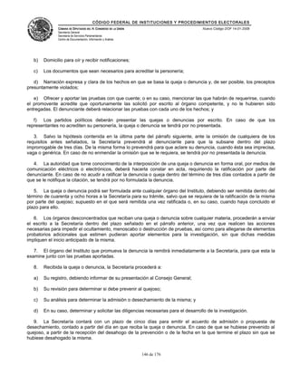 CÓDIGO FEDERAL DE INSTITUCIONES Y PROCEDIMIENTOS ELECTORALES
               CÁMARA DE DIPUTADOS DEL H. CONGRESO DE LA UNIÓN                        Nuevo Código DOF 14-01-2008
               Secretaría General
               Secretaría de Servicios Parlamentarios
               Centro de Documentación, Información y Análisis




   b)   Domicilio para oír y recibir notificaciones;

   c)   Los documentos que sean necesarios para acreditar la personería;

   d) Narración expresa y clara de los hechos en que se basa la queja o denuncia y, de ser posible, los preceptos
presuntamente violados;

   e) Ofrecer y aportar las pruebas con que cuente; o en su caso, mencionar las que habrán de requerirse, cuando
el promovente acredite que oportunamente las solicitó por escrito al órgano competente, y no le hubieren sido
entregadas. El denunciante deberá relacionar las pruebas con cada uno de los hechos; y

   f) Los partidos políticos deberán presentar las quejas o denuncias por escrito. En caso de que los
representantes no acrediten su personería, la queja o denuncia se tendrá por no presentada.

   3. Salvo la hipótesis contenida en la última parte del párrafo siguiente, ante la omisión de cualquiera de los
requisitos antes señalados, la Secretaría prevendrá al denunciante para que la subsane dentro del plazo
improrrogable de tres días. De la misma forma lo prevendrá para que aclare su denuncia, cuando ésta sea imprecisa,
vaga o genérica. En caso de no enmendar la omisión que se le requiera, se tendrá por no presentada la denuncia.

   4. La autoridad que tome conocimiento de la interposición de una queja o denuncia en forma oral, por medios de
comunicación eléctricos o electrónicos, deberá hacerla constar en acta, requiriendo la ratificación por parte del
denunciante. En caso de no acudir a ratificar la denuncia o queja dentro del término de tres días contados a partir de
que se le notifique la citación, se tendrá por no formulada la denuncia.

   5. La queja o denuncia podrá ser formulada ante cualquier órgano del Instituto, debiendo ser remitida dentro del
término de cuarenta y ocho horas a la Secretaría para su trámite, salvo que se requiera de la ratificación de la misma
por parte del quejoso; supuesto en el que será remitida una vez ratificada o, en su caso, cuando haya concluido el
plazo para ello.

   6. Los órganos desconcentrados que reciban una queja o denuncia sobre cualquier materia, procederán a enviar
el escrito a la Secretaría dentro del plazo señalado en el párrafo anterior, una vez que realicen las acciones
necesarias para impedir el ocultamiento, menoscabo o destrucción de pruebas, así como para allegarse de elementos
probatorios adicionales que estimen pudieran aportar elementos para la investigación, sin que dichas medidas
impliquen el inicio anticipado de la misma.

   7. El órgano del Instituto que promueva la denuncia la remitirá inmediatamente a la Secretaría, para que esta la
examine junto con las pruebas aportadas.

   8.   Recibida la queja o denuncia, la Secretaría procederá a:

   a)   Su registro, debiendo informar de su presentación al Consejo General;

   b)   Su revisión para determinar si debe prevenir al quejoso;

   c)   Su análisis para determinar la admisión o desechamiento de la misma; y

   d)   En su caso, determinar y solicitar las diligencias necesarias para el desarrollo de la investigación.

   9. La Secretaría contará con un plazo de cinco días para emitir el acuerdo de admisión o propuesta de
desechamiento, contado a partir del día en que reciba la queja o denuncia. En caso de que se hubiese prevenido al
quejoso, a partir de la recepción del desahogo de la prevención o de la fecha en la que termine el plazo sin que se
hubiese desahogado la misma.


                                                                 146 de 176
 