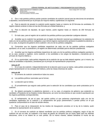CÓDIGO FEDERAL DE INSTITUCIONES Y PROCEDIMIENTOS ELECTORALES
               CÁMARA DE DIPUTADOS DEL H. CONGRESO DE LA UNIÓN                        Nuevo Código DOF 14-01-2008
               Secretaría General
               Secretaría de Servicios Parlamentarios
               Centro de Documentación, Información y Análisis




   6. Dos o más partidos políticos podrán postular candidatos de coalición parcial para las elecciones de senadores
o diputados, exclusivamente por el principio de mayoría relativa, sujetándose a lo siguiente:

   a) Para la elección de senador la coalición podrá registrar hasta un máximo de 20 fórmulas de candidatos. El
registro deberá contener la lista con las dos fórmulas por entidad federativa; y

   b) Para la elección de diputado, de igual manera, podrá registrar hasta un máximo de 200 fórmulas de
candidatos.

   7.   En todo caso, para el registro de la coalición los partidos políticos que pretendan coaligarse deberán:

   a) Acreditar que la coalición fue aprobada por el órgano de dirección nacional que establezcan los estatutos de
cada uno de los partidos políticos coaligados y que dichos órganos expresamente aprobaron la plataforma electoral, y
en su caso, el programa de gobierno de la coalición o de uno de los partidos coaligados;

   b) Comprobar que los órganos partidistas respectivos de cada uno de los partidos políticos coaligados
aprobaron, en su caso, la postulación y el registro de determinado candidato para la elección presidencial;

    c) Acreditar que los órganos partidistas respectivos de cada uno de los partidos políticos coaligados aprobaron,
en su caso, postular y registrar, como coalición, a los candidatos a los cargos de diputados y senadores por el
principio de mayoría relativa; y

    d) En su oportunidad, cada partido integrante de la coalición de que se trate deberá registrar, por sí mismo, las
listas de candidatos a diputados y senadores por el principio de representación proporcional;

   Artículo 97
   1. En el caso de coalición, independientemente de la elección para la que se realice, cada partido conservará su
propia representación en los consejos del Instituto y ante las mesas directivas de casilla.

   Artículo 98
   1. El convenio de coalición contendrá en todos los casos:

   a)   Los partidos políticos nacionales que la forman;

   b)   La elección que la motiva;

   c) El procedimiento que seguirá cada partido para la selección de los candidatos que serán postulados por la
coalición;

    d) Se deberá acompañar la plataforma electoral y, en su caso, el programa de gobierno que sostendrá su
candidato a Presidente de los Estados Unidos Mexicanos, así como los documentos en que conste la aprobación por
los órganos partidistas correspondientes;

   e) El señalamiento, de ser el caso, del partido político al que pertenece originalmente cada uno de los
candidatos registrados por la coalición y el señalamiento del grupo parlamentario o partido político en el que
quedarían comprendidos en el caso de resultar electos;

   f) Para el caso de la interposición de los medios de impugnación previstos en la ley de la materia, quién
ostentaría la representación de la coalición;

   2. En el convenio de coalición se deberá manifestar que los partidos políticos coaligados, según el tipo de
coalición de que se trate, se sujetarán a los topes de gastos de campaña que se hayan fijado para las distintas
elecciones, como si se tratara de un solo partido. De la misma manera, deberá señalarse el monto de las


                                                                 42 de 176
 