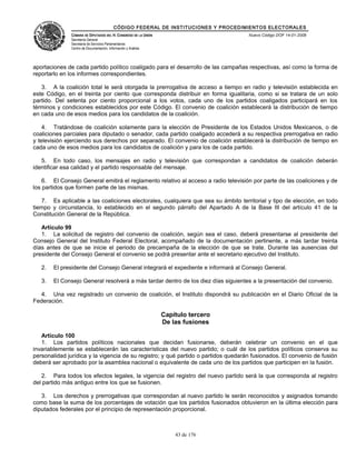 CÓDIGO FEDERAL DE INSTITUCIONES Y PROCEDIMIENTOS ELECTORALES
               CÁMARA DE DIPUTADOS DEL H. CONGRESO DE LA UNIÓN                        Nuevo Código DOF 14-01-2008
               Secretaría General
               Secretaría de Servicios Parlamentarios
               Centro de Documentación, Información y Análisis




aportaciones de cada partido político coaligado para el desarrollo de las campañas respectivas, así como la forma de
reportarlo en los informes correspondientes.

   3. A la coalición total le será otorgada la prerrogativa de acceso a tiempo en radio y televisión establecida en
este Código, en el treinta por ciento que corresponda distribuir en forma igualitaria, como si se tratara de un solo
partido. Del setenta por ciento proporcional a los votos, cada uno de los partidos coaligados participará en los
términos y condiciones establecidos por este Código. El convenio de coalición establecerá la distribución de tiempo
en cada uno de esos medios para los candidatos de la coalición.

    4. Tratándose de coalición solamente para la elección de Presidente de los Estados Unidos Mexicanos, o de
coaliciones parciales para diputado o senador, cada partido coaligado accederá a su respectiva prerrogativa en radio
y televisión ejerciendo sus derechos por separado. El convenio de coalición establecerá la distribución de tiempo en
cada uno de esos medios para los candidatos de coalición y para los de cada partido.

   5. En todo caso, los mensajes en radio y televisión que correspondan a candidatos de coalición deberán
identificar esa calidad y el partido responsable del mensaje.

    6. El Consejo General emitirá el reglamento relativo al acceso a radio televisión por parte de las coaliciones y de
los partidos que formen parte de las mismas.

   7. Es aplicable a las coaliciones electorales, cualquiera que sea su ámbito territorial y tipo de elección, en todo
tiempo y circunstancia, lo establecido en el segundo párrafo del Apartado A de la Base III del artículo 41 de la
Constitución General de la República.

   Artículo 99
   1. La solicitud de registro del convenio de coalición, según sea el caso, deberá presentarse al presidente del
Consejo General del Instituto Federal Electoral, acompañado de la documentación pertinente, a más tardar treinta
días antes de que se inicie el periodo de precampaña de la elección de que se trate. Durante las ausencias del
presidente del Consejo General el convenio se podrá presentar ante el secretario ejecutivo del Instituto.

   2.   El presidente del Consejo General integrará el expediente e informará al Consejo General.

   3.   El Consejo General resolverá a más tardar dentro de los diez días siguientes a la presentación del convenio.

  4. Una vez registrado un convenio de coalición, el Instituto dispondrá su publicación en el Diario Oficial de la
Federación.

                                                                 Capítulo tercero
                                                                 De las fusiones

   Artículo 100
   1. Los partidos políticos nacionales que decidan fusionarse, deberán celebrar un convenio en el que
invariablemente se establecerán las características del nuevo partido; o cuál de los partidos políticos conserva su
personalidad jurídica y la vigencia de su registro; y qué partido o partidos quedarán fusionados. El convenio de fusión
deberá ser aprobado por la asamblea nacional o equivalente de cada uno de los partidos que participen en la fusión.

   2. Para todos los efectos legales, la vigencia del registro del nuevo partido será la que corresponda al registro
del partido más antiguo entre los que se fusionen.

   3. Los derechos y prerrogativas que correspondan al nuevo partido le serán reconocidos y asignados tomando
como base la suma de los porcentajes de votación que los partidos fusionados obtuvieron en la última elección para
diputados federales por el principio de representación proporcional.



                                                                     43 de 176
 
