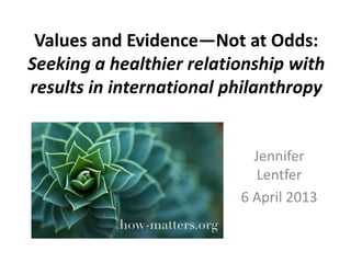 Values and Evidence—Not at Odds:
Seeking a healthier relationship with
results in international philanthropy

Jennifer
Lentfer
6 April 2013

 