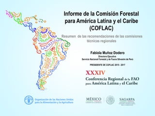 Informe de la Comisión Forestal
para América Latina y el Caribe
(COFLAC)
Resumen de las recomendaciones de las comisiones
técnicas regionales
Fabiola Muñoz Dodero
Directora Ejecutiva
Servicio Nacional Forestal y de Fauna Silvestre de Perú
PRESIDENTE DE COFLAC 2015 - 2017
 