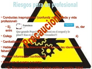 Conductas inapropiadas (confundir vida privada y vida profesional) Ej. Crear un perfil profesional en FB y, con el tiempo, dar entrada a amigos y familiares. Colegueo  en la red (perfil personal  vs  perfil profesional) Canibalización Hablar  de más  con desconocidos (ojo con las identidades falsas!!) Revelar información confidencial Entrar en el cuerpo a cuerpo  Ej. Discusiones bizantinas sobre política, gestión, fútbol…  Riesgos para un profesional Precaución!! 